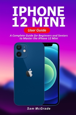 iPhone 12 Mini User Guide: A Complete Guide for Beginners and Seniors to Master the iPhone 12 Mini Cover Image