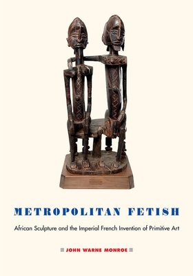 Metropolitan Fetish: African Sculpture and the Imperial French Invention of Primitive Art By John Warne Monroe Cover Image