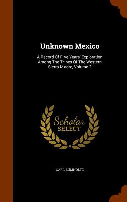 Unknown Mexico: A Record of Five Years' Exploration Among the Tribes of the Western Sierra Madre, Volume 2 By Carl Lumholtz Cover Image