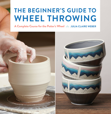 The Beginner's Guide to Wheel Throwing: A Complete Course for the Potter's Wheel (Essential Ceramics Skills #1)