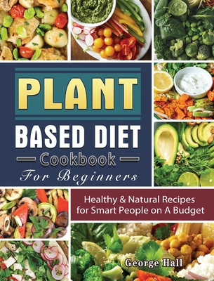 Plant Based Diet Cookbook For Beginners: Healthy & Natural Recipes for Smart People on A Budget By George Hall Cover Image