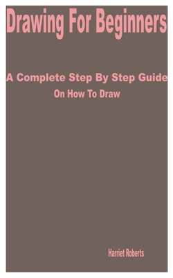 Drawing for Beginners: A Complete Step by Step Guide on How to Draw By Harriet Roberts Cover Image