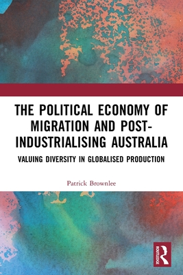 The Political Economy of Migration and Post-industrialising Australia: Valuing Diversity in Globalised Production By Patrick Brownlee Cover Image