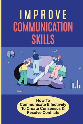 Improve Communication Skills: How To Communicate Effectively To Create Consensus & Resolve Conflicts: Lead To Practiced Habits And Behaviors Cover Image