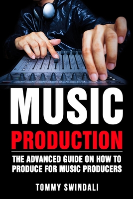Music Production: The Advanced Guide On How to Produce for Music Producers By Tommy Swindali Cover Image