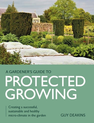 Gardener's Guide to Protected Growing: Creating a successful, sustainable and healthy micro-climate in the garden (A Gardener's Guide to) By Guy Deakins Cover Image