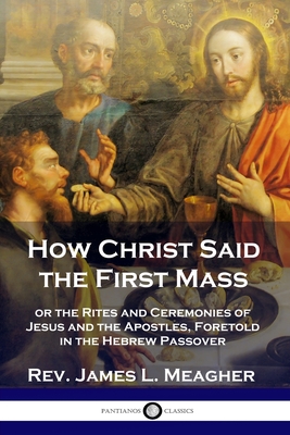 How Christ Said the First Mass: or the Rites and Ceremonies of Jesus and the Apostles, Foretold in the Hebrew Passover By James L. Meagher Cover Image
