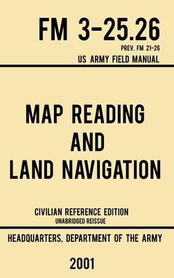 Map Reading And Land Navigation - FM 3-25.26 US Army Field Manual FM 21-26 (2001 Civilian Reference Edition): Unabridged Manual On Map Use, Orienteeri Cover Image