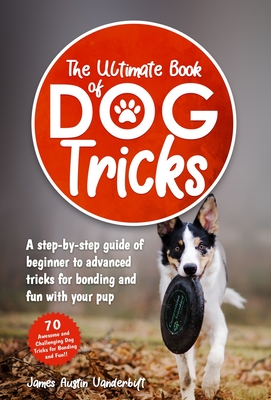 The Ultimate Book of Dog Tricks - A Step-by-step Guide of Beginner to Advanced Tricks for Bonding and Fun With Your Pup Cover Image