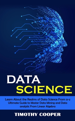 Data Science: Learn About the Realms of Data Science From a-z (Ultimate Guide to Master Data Mining and Data-analytic From Linear Al By Timothy Cooper Cover Image