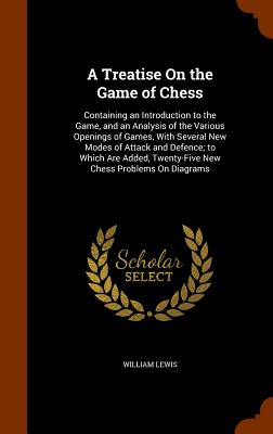 A Treatise on the Game of Chess: Containing an Introduction to the Game, and an Analysis of the Various Openings of Games, with Several New Modes of A By William Lewis Cover Image