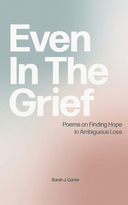 Even In The Grief: Poems on Finding Hope in Ambiguous Loss By Sarah J. Carter Cover Image