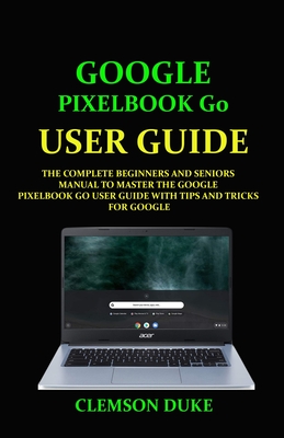 Google Pixelbook G0 User Guide: The Complete Beginners and Seniors Manual to Master the Google Pixelbook Go User Guide with Tips and Tricks for Google Cover Image