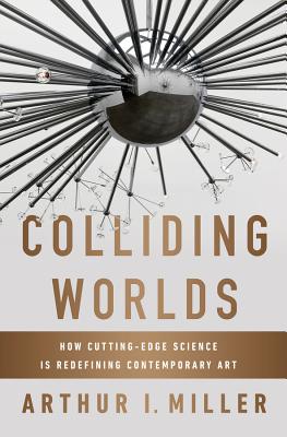 Colliding Worlds: How Cutting-Edge Science Is Redefining Contemporary Art By Arthur I. Miller Cover Image