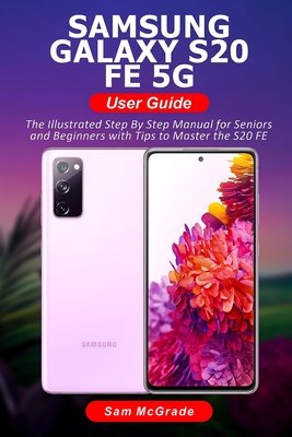 Samsung Galaxy S20 FE 5G User Guide: The Illustrated Step By Step Manual for Seniors and Beginners with Tips to Master the S20 FE By Sam McGrade Cover Image