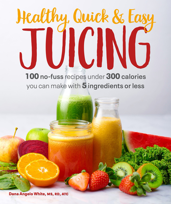 Healthy, Quick & Easy Juicing: 100 No-Fuss Recipes Under 300 Calories You Can Make with 5 Ingredients or Less By Dana Angelo White, MS, RD, AT Cover Image
