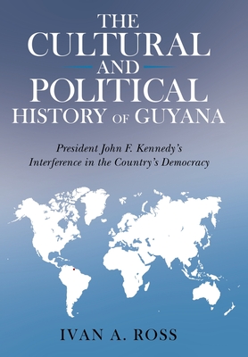 The Cultural and Political History of Guyana: President John F. Kennedy's Interference in the Country's Democracy By Ivan a. Ross Cover Image