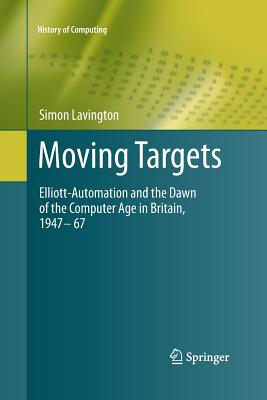 Moving Targets: Elliott-Automation and the Dawn of the Computer Age in Britain, 1947 - 67 (History of Computing)
