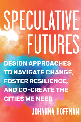 Speculative Futures: Design Approaches to Navigate Change, Foster Resilience, and Co-Create the Citie s We Need By Johanna Hoffman Cover Image
