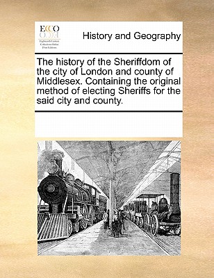 The History of the Sheriffdom of the City of London and County of Middlesex. Containing the Original Method of Electing Sheriffs for the Said City and By Multiple Contributors Cover Image