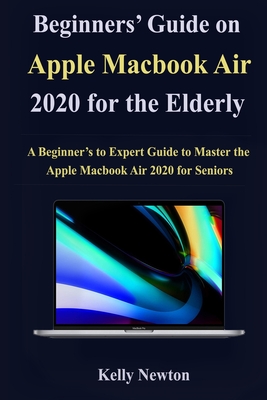 Beginners' Guide on Apple Macbook Air 2020 for the Elderly: A Beginner's to Expert Guide to Master the Apple Macbook Air 2020 for Seniors By Kelly Newton Cover Image