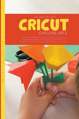 Cricut Explore Air 2: The Ultimate Beginners Guide to Master Your Cricut Explore Air 2, Design Space, Tips and Tricks to Realize Your Projec Cover Image