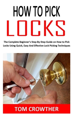 How to Pick Locks: The Complete Beginner's Step-By-Step Guide on How to Pick Locks Using Quick, Easy And Effective Lock Picking Technique By Tom Crowther Cover Image