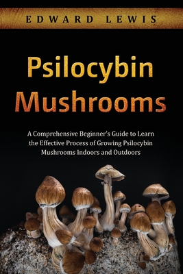 Psilocybin Mushrooms: A Comprehensive Beginner's Guide to Learn the Effective Process of Growing Psilocybin Mushrooms Indoors and Outdoors Cover Image