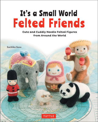 It's a Small World Felted Friends: Cute and Cuddly Needle Felted Figures from Around the World Cover Image
