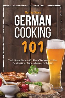 German Cooking 101: The Ultimate German Cookbook You Need to Make Mouthwatering German Recipes for Scratch By Martha Stone Cover Image
