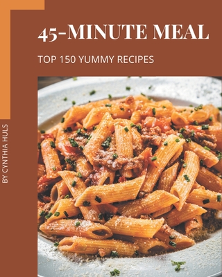 Top 150 Yummy 45-Minute Meal Recipes: A Yummy 45-Minute Meal Cookbook for Effortless Meals Cover Image