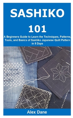 Sashiko 101: A Beginners Guide to Learn the Techniques, Patterns, Tools, and Basics of Sashiko Japanese Quilt Pattern in 5 Days By Alex Dane Cover Image