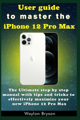 User guide to master the iPhone 12 Pro Max: The Ultimate step by step manual with tips and tricks to effectively maximize your new iPhone 12 Pro Max By Waylon Bryson Cover Image