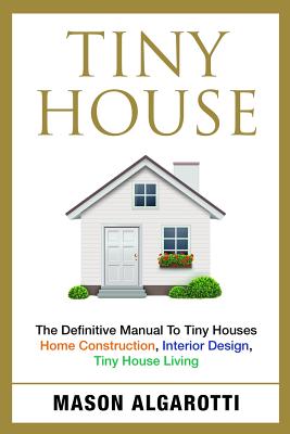 Tiny House: The Definitive Manual To Tiny Houses: Home Construction, Interior Design, Tiny House Living By Mason Algarotti Cover Image