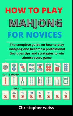 How To Play Mahjong For Novices: The Complete Guide On How To Play Mahjong And Become A Professional (Includes Tips And Strategies To Win Almost Every