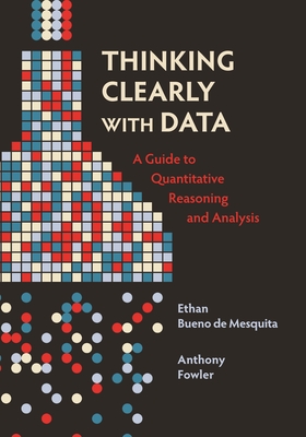 Thinking Clearly with Data: A Guide to Quantitative Reasoning and Analysis By Ethan Bueno De Mesquita, Anthony Fowler Cover Image
