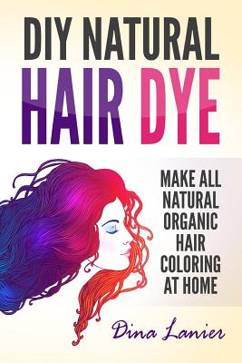 DIY Natural Hair Dye: Make All Natural Organic Hair Coloring At Home By Dina Lanier Cover Image
