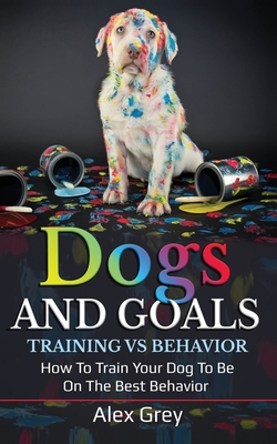 Dogs and Goals Training Vs Behavior: How to Train Your Dog to Be on the Best Behavior Cover Image