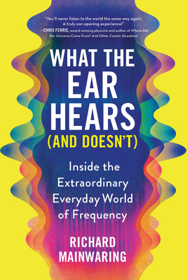What the Ear Hears (and Doesn't): Inside the Extraordinary Everyday World of Frequency By Richard Mainwaring Cover Image
