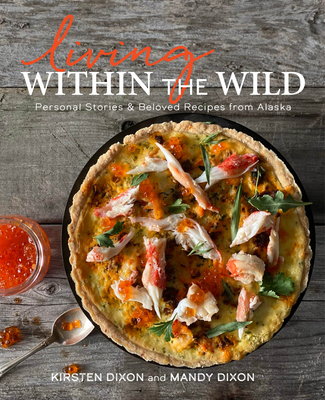 Living Within the Wild: Personal Stories & Beloved Recipes from Alaska By Kirsten Dixon, Mandy Dixon Cover Image