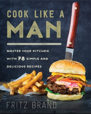 Cook Like a Man: Master Your Kitchen with 78 Simple and Delicious Recipes