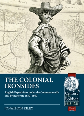 The Colonial Ironsides: English Expeditions Under the Commonwealth and Protectorate, 1650 - 1660 (Century of the Soldier) By Jonathon Riley Cover Image
