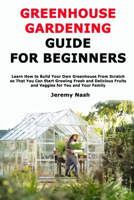 Greenhouse Gardening Guide for Beginners: Learn How to Build Your Own Greenhouse From Scratch so That You Can Start Growing Fresh and Delicious Fruits Cover Image