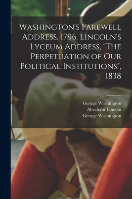 Washington's Farewell Address, 1796. Lincoln's Lyceum Address, The Perpetuation of Our Political Institutions, 1838 By George 1732-1799 Washington, Abraham 1809-1865 Perpetua Lincoln (Created by), Abraham 1809-1865 Lincoln Cover Image