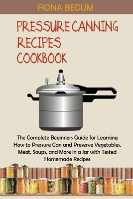 Pressure Canning Recipes Cookbook: The Complete Beginners Guide for Learning How to Pressure Can and Preserve Vegetables, Meat, Soups, and More in a J By Fiona Begum Cover Image