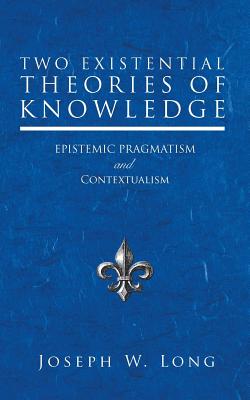 Two Existential Theories of Knowledge: Epistemic Pragmatism and Contextualism By Joseph W. Long Cover Image