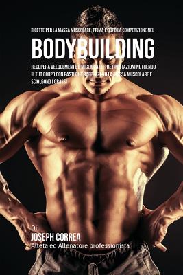 Ricette Per La Massa Muscolare, Prima E Dopo La Competizione Nel Bodybuilding: Recupera Velocemente E Migliora Le Tue Prestazioni Nutrendo Il Tuo Corp Cover Image