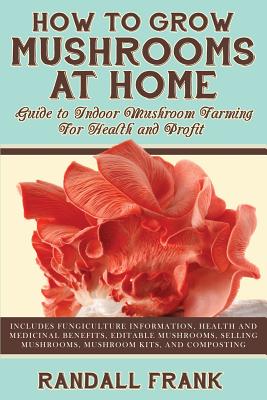How to Grow Mushrooms at Home: Guide to Indoor Mushroom Farming for Health and Profit By Randall Frank Cover Image