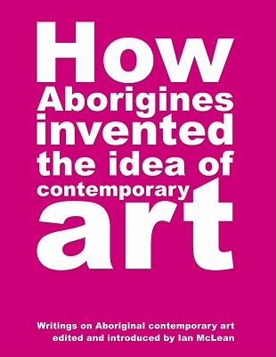 How Aborigines Invented the Idea of Contemporary Art By Ian McLean (Editor) Cover Image