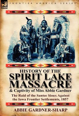 History of the Spirit Lake Massacre and Captivity of Miss Abbie Gardner: The Raid of the Santee Sioux Against the Iowa Frontier Settlements, 1857 Cover Image